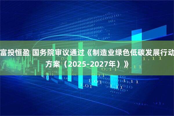 富投恒盈 国务院审议通过《制造业绿色低碳发展行动方案（2025-2027年）》
