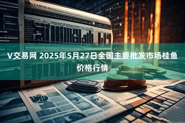 V交易网 2025年5月27日全国主要批发市场桂鱼价格行情