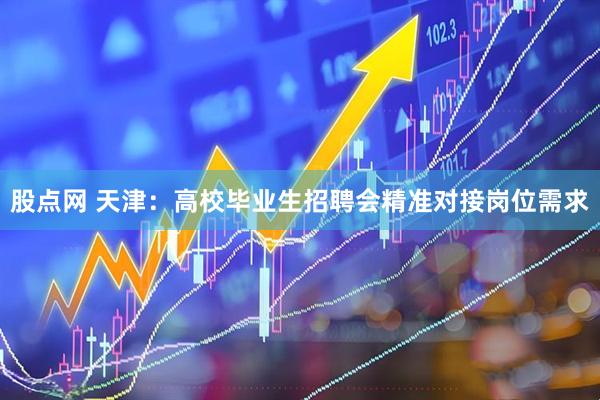 股点网 天津：高校毕业生招聘会精准对接岗位需求