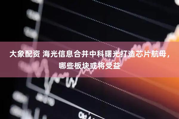 大象配资 海光信息合并中科曙光打造芯片航母，哪些板块或将受益
