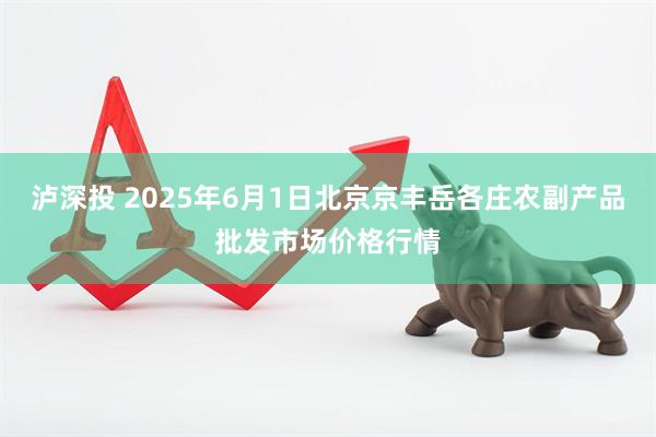 泸深投 2025年6月1日北京京丰岳各庄农副产品批发市场价格行情