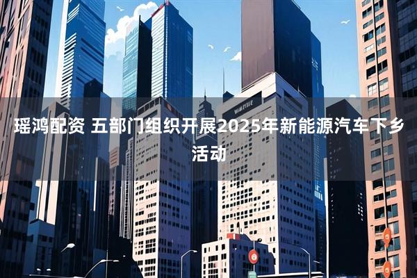 瑶鸿配资 五部门组织开展2025年新能源汽车下乡活动