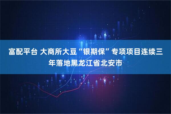 富配平台 大商所大豆“银期保”专项项目连续三年落地黑龙江省北安市