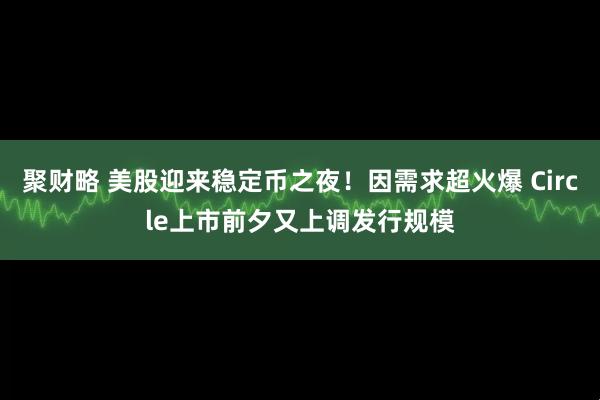 聚财略 美股迎来稳定币之夜！因需求超火爆 Circle上市前夕又上调发行规模