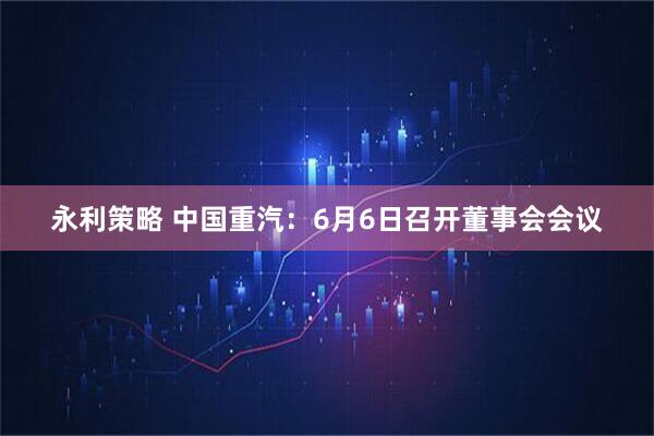 永利策略 中国重汽：6月6日召开董事会会议