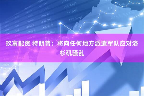 玖富配资 特朗普：将向任何地方派遣军队应对洛杉矶骚乱