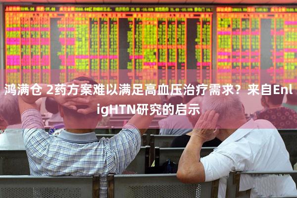 鸿满仓 2药方案难以满足高血压治疗需求？来自EnligHTN研究的启示