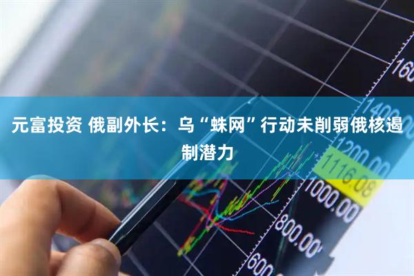 元富投资 俄副外长：乌“蛛网”行动未削弱俄核遏制潜力