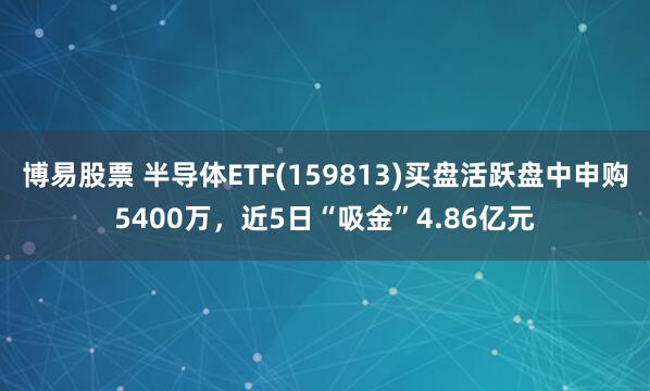 博易股票 半导体ETF(159813)买盘活跃盘中申购5400万，近5日“吸金”4.86亿元