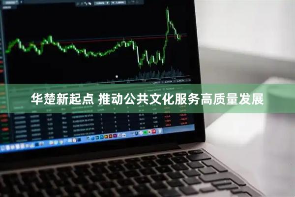 华楚新起点 推动公共文化服务高质量发展