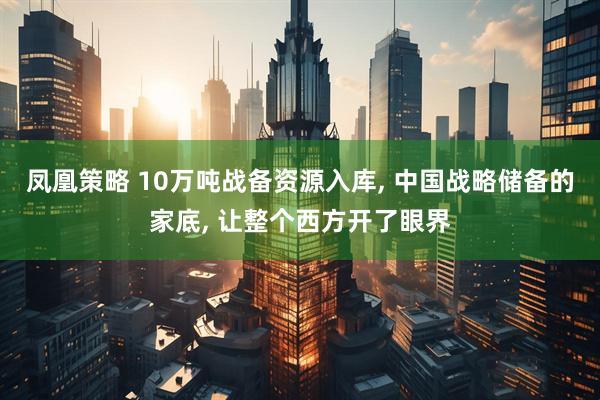 凤凰策略 10万吨战备资源入库, 中国战略储备的家底, 让整个西方开了眼界