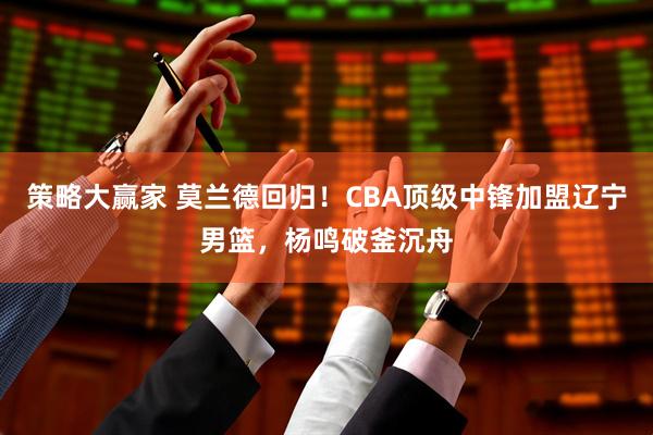 策略大赢家 莫兰德回归！CBA顶级中锋加盟辽宁男篮，杨鸣破釜沉舟