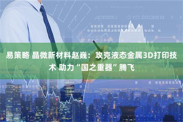 易策略 晶微新材料赵巍：攻克液态金属3D打印技术 助力“国之重器”腾飞