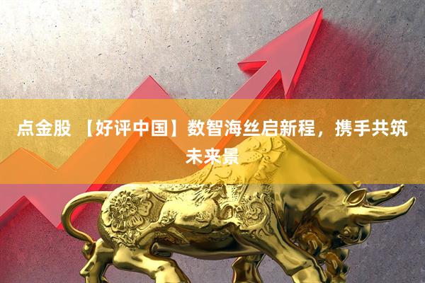 点金股 【好评中国】数智海丝启新程，携手共筑未来景