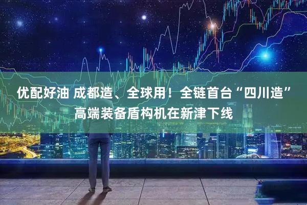优配好油 成都造、全球用！全链首台“四川造”高端装备盾构机在新津下线