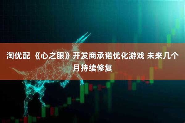 淘优配 《心之眼》开发商承诺优化游戏 未来几个月持续修复