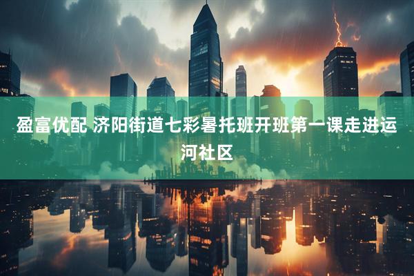 盈富优配 济阳街道七彩暑托班开班第一课走进运河社区