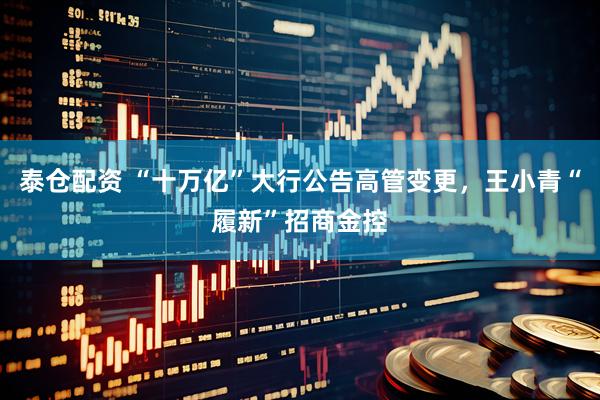 泰仓配资 “十万亿”大行公告高管变更，王小青“履新”招商金控