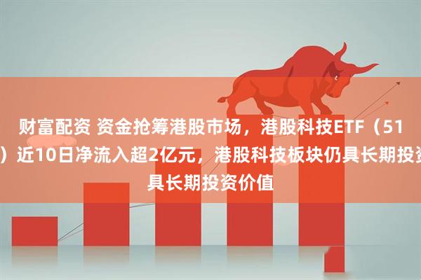 财富配资 资金抢筹港股市场，港股科技ETF（513020）近10日净流入超2亿元，港股科技板块仍具长期投资价值