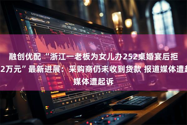 融创优配 “浙江一老板为女儿办252桌婚宴后拒付52万元”最新进展：采购商仍未收到货款 报道媒体遭起诉