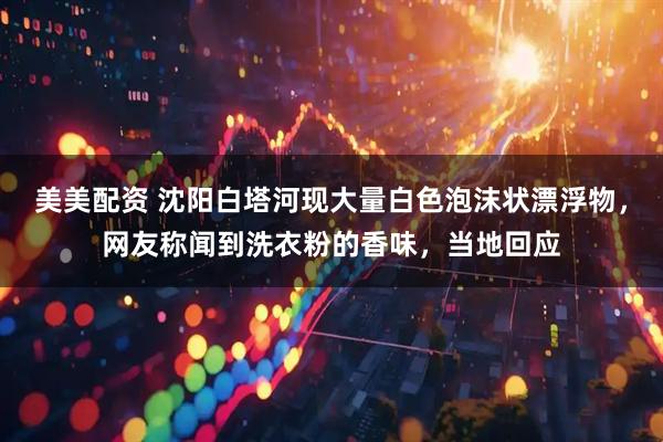 美美配资 沈阳白塔河现大量白色泡沫状漂浮物，网友称闻到洗衣粉的香味，当地回应
