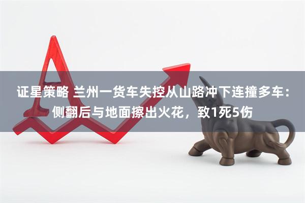 证星策略 兰州一货车失控从山路冲下连撞多车：侧翻后与地面擦出火花，致1死5伤