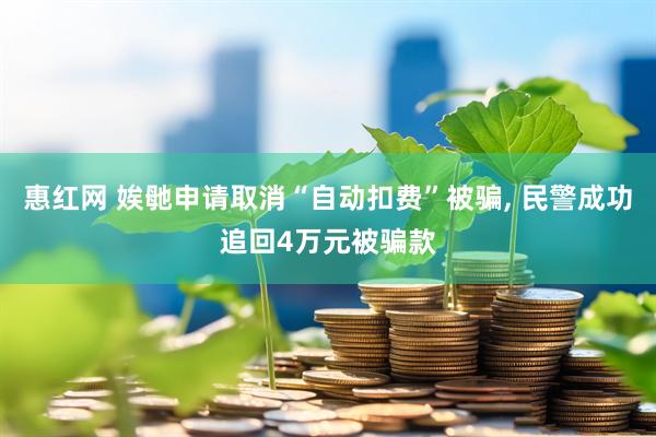 惠红网 娭毑申请取消“自动扣费”被骗, 民警成功追回4万元被骗款