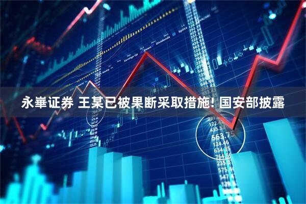永崋证券 王某已被果断采取措施! 国安部披露