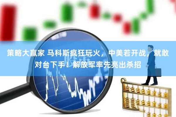 策略大赢家 马科斯疯狂玩火，中美若开战，就敢对台下手！解放军率先亮出杀招