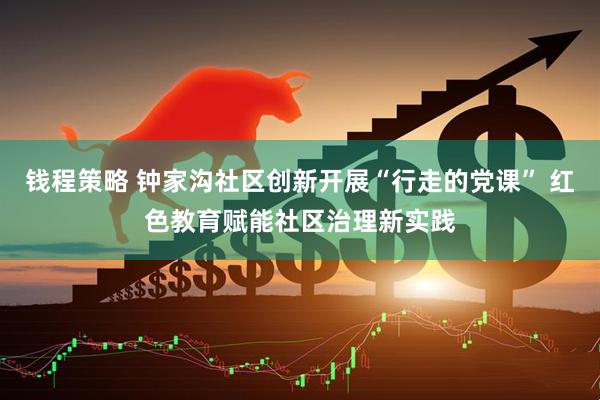 钱程策略 钟家沟社区创新开展“行走的党课” 红色教育赋能社区治理新实践
