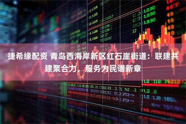 捷希缘配资 青岛西海岸新区红石崖街道：联建共建聚合力，服务为民谱新章