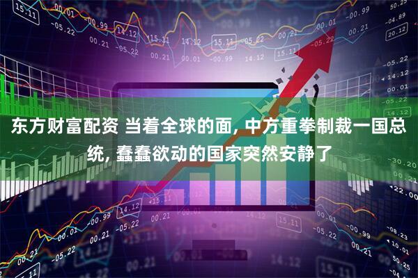 东方财富配资 当着全球的面, 中方重拳制裁一国总统, 蠢蠢欲动的国家突然安静了