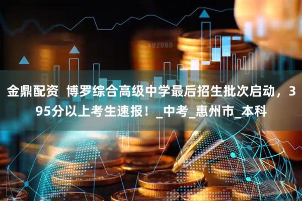金鼎配资  博罗综合高级中学最后招生批次启动，395分以上考生速报！_中考_惠州市_本科