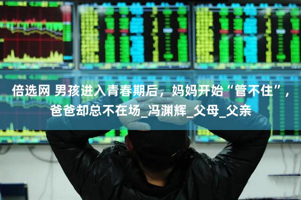 倍选网 男孩进入青春期后，妈妈开始“管不住”，爸爸却总不在场_冯渊辉_父母_父亲