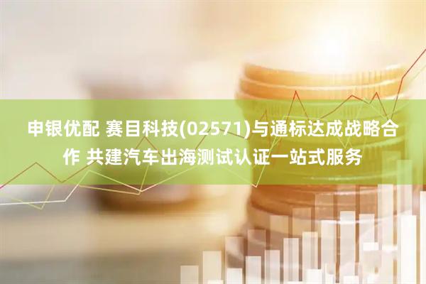 申银优配 赛目科技(02571)与通标达成战略合作 共建汽车出海测试认证一站式服务