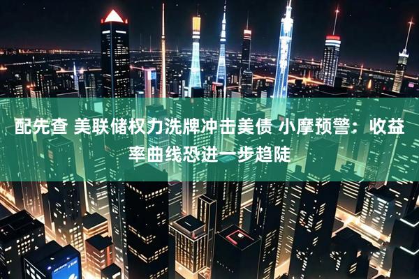 配先查 美联储权力洗牌冲击美债 小摩预警：收益率曲线恐进一步趋陡