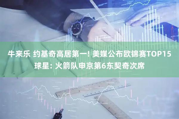 牛来乐 约基奇高居第一! 美媒公布欧锦赛TOP15球星: 火箭队申京第6东契奇次席