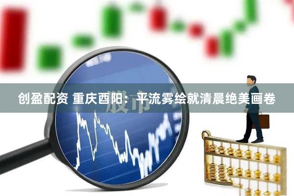 创盈配资 重庆酉阳：平流雾绘就清晨绝美画卷