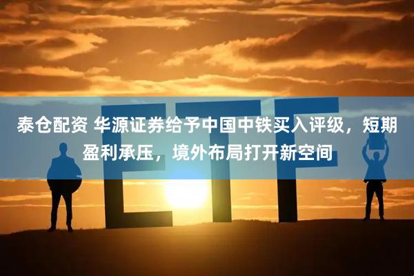 泰仓配资 华源证券给予中国中铁买入评级，短期盈利承压，境外布局打开新空间