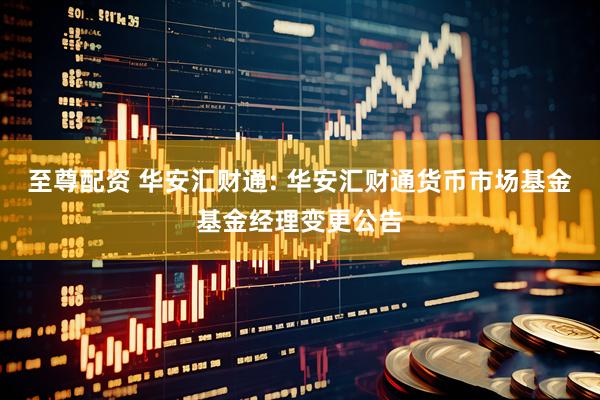 至尊配资 华安汇财通: 华安汇财通货币市场基金基金经理变更公告