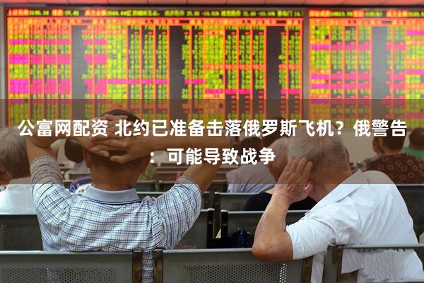 公富网配资 北约已准备击落俄罗斯飞机？俄警告：可能导致战争