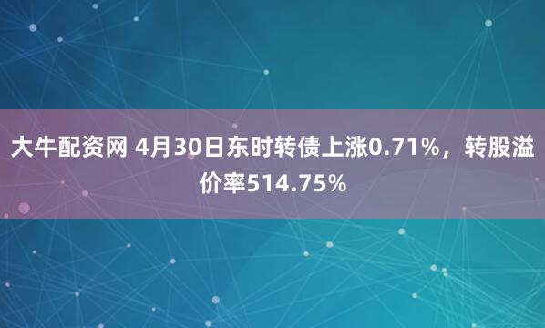 大牛配资网 4月30日东时转债上涨0.71%，转股溢价率514.75%