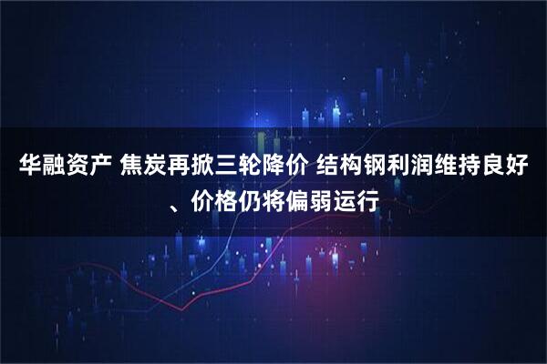华融资产 焦炭再掀三轮降价 结构钢利润维持良好、价格仍将偏弱运行