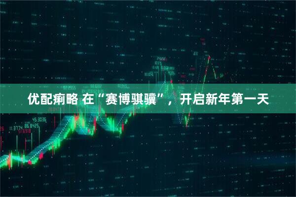优配痢略 在“赛博骐骥”,开启新年第一天
