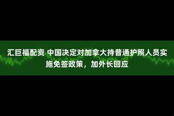 汇巨福配资 中国决定对加拿大持普通护照人员实施免签政策，加外长回应
