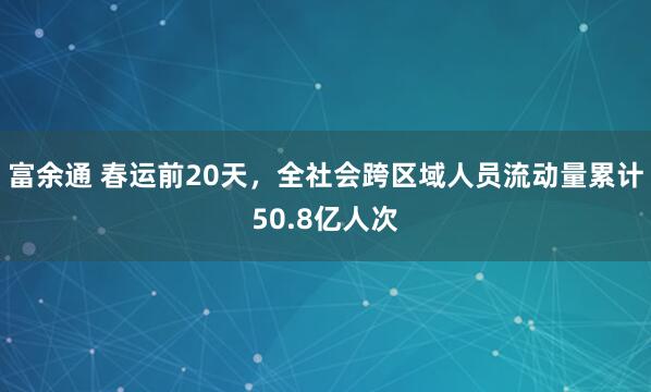 富余通 春运前20天，全社会跨区域人员流动量累计50.8亿人次