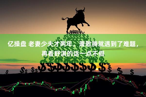 亿操盘 老妻少夫才两年，萧敬腾就遇到了难题，再看舒淇的话一点不假