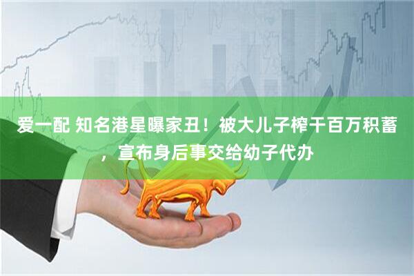爱一配 知名港星曝家丑!被大儿子榨干百万积蓄,宣布身后事交给幼子代办